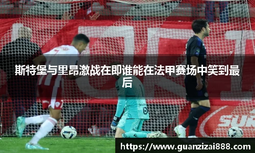 斯特堡与里昂激战在即谁能在法甲赛场中笑到最后
