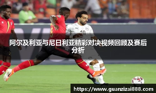 阿尔及利亚与尼日利亚精彩对决视频回顾及赛后分析